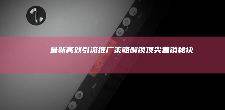 最新高效引流推广策略：解锁顶尖营销秘诀